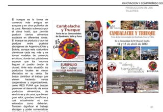 PRODUCCION EN LOS
TALLERES
El trueque es la forma de
comercio más antigua en
susques y en otros poblados de
la puna. Alentado sobretodo por
el clima hostil, que permite
producir ciertos alimentos
acotados en diferentes zonas.
El trueque se producía y aun se
produce entre pueblos
aborigenes de Argentina,Chile y
Bolivia, aunque esta costumbre
disminuye cada vez más y se
toman modelos de comercio
estáticos, donde los pobladores
esperan que los insumos
lleguen al pueblo desde la
ciudad. Ante esta situación los
productos locales se vieron
afectados en su venta. Se
busca contribuir al trabajo que
vienen haciendo varias
cooperativas y organizaciones,
como RED PUNA que buscan
promover el desarrollo de estos
productos alimenticios, de
vestiduras y de usos, que tienen
gran valor, grandes beneficios y
que actualmente no son
valorados como deberían.
Tambien dignificar el trabajo
aborigen y poder comercializar
INNOVACION Y COMPROMISO SOC
115
 