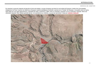 INTRODUCCION
MODOS DE HABITAR
Es necesario comenzar tratando de describir la forma de habitar y ocupar el espacio que tiene la comunidad de Susques y tantas otra comunidades
indígenas en la Puna. Cuando nos referimos a Susques nuestros paradigmas nos llevan a pensar en la “Ciudad “de Susques, o el pueblo como un hecho
físico dado por una cierta aglomeración y densidad de casas, comercios y calles. Para un susqueño, Susques no es lo construido, Susques tiene una
dimensión espacial. Ellos habitan grandes tierras, no la parcela de su vivienda, y es por eso que tienen 3 casa por UNIDAD FAMILIAR
PUEBLO
13
 