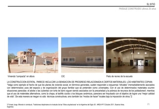 LA CONSTRUCCION ESTATAL PARECE INCULCAR LA SENSACION DE PROGRESO RELACIONADA A CIERTOS MATERIALES. LOS HABITANTES COPIAN
“Valga como ejemplo el hecho de que los planes de vivienda social, en términos generales, suelen responden a esquemas “oficiales” irremediablemente asociados
con determinados usos del espacio y de organización del grupo familiar que se pretenden como universales. Con el uso de determinados materiales ocurren
situaciones parecidas: el adobe o las cubiertas con torta de barro siguen siendo asociados con la precariedad y la pobreza de recursos de los pobladores4, mientras
que el uso de materiales alternativos, como la chapa, el ladrillo cocido o los bloques cerámicos, pareciera ser impulsado con el objetivo de lograr una “mejor calidad
de vida”. De esta manera se niegan no sólo técnicas constructivas, sino también los “modos de hacer” locales bajo la imposición de otros.”2
Vivienda “compacta” en altura CIC Patio de recreo de la escuela
2-Tomasi Jorge, Mirando lo vernáculo. Tradiciones disiplinares en el estudio de las “Otras arquitecturas” en la Argentina del Siglo XX , AREA Nº17,Octubre 2011, Buenos Aires,
Argentina
EL SITIO
PAISAJE CONSTRUIDO ultimos 20 años
25
 