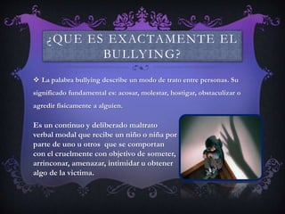 ¿QUE ES EXACTAMENTE EL
BULLYING?
 La palabra bullying describe un modo de trato entre personas. Su
significado fundamental es: acosar, molestar, hostigar, obstaculizar o
agredir físicamente a alguien.
Es un continuo y deliberado maltrato
verbal modal que recibe un niño o niña por
parte de uno u otros que se comportan
con el cruelmente con objetivo de someter,
arrinconar, amenazar, intimidar u obtener
algo de la victima.
 