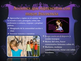  Aprovechar y espiar en el camino de
la escuela a casa, perseguir, echar, dar
puñetazos o codazos, empujar y propinar
palizas.
 Marginarlo de la comunidad escolar o
clase
 Inventar rumores o mentiras
 Juego sucio en el deporte y
tender trampas
 Reírse del otro, hacer
comentarios hirientes sobre él.
 Burlarse, mofarse
continuamente, tratar con sobre
nombres.
 