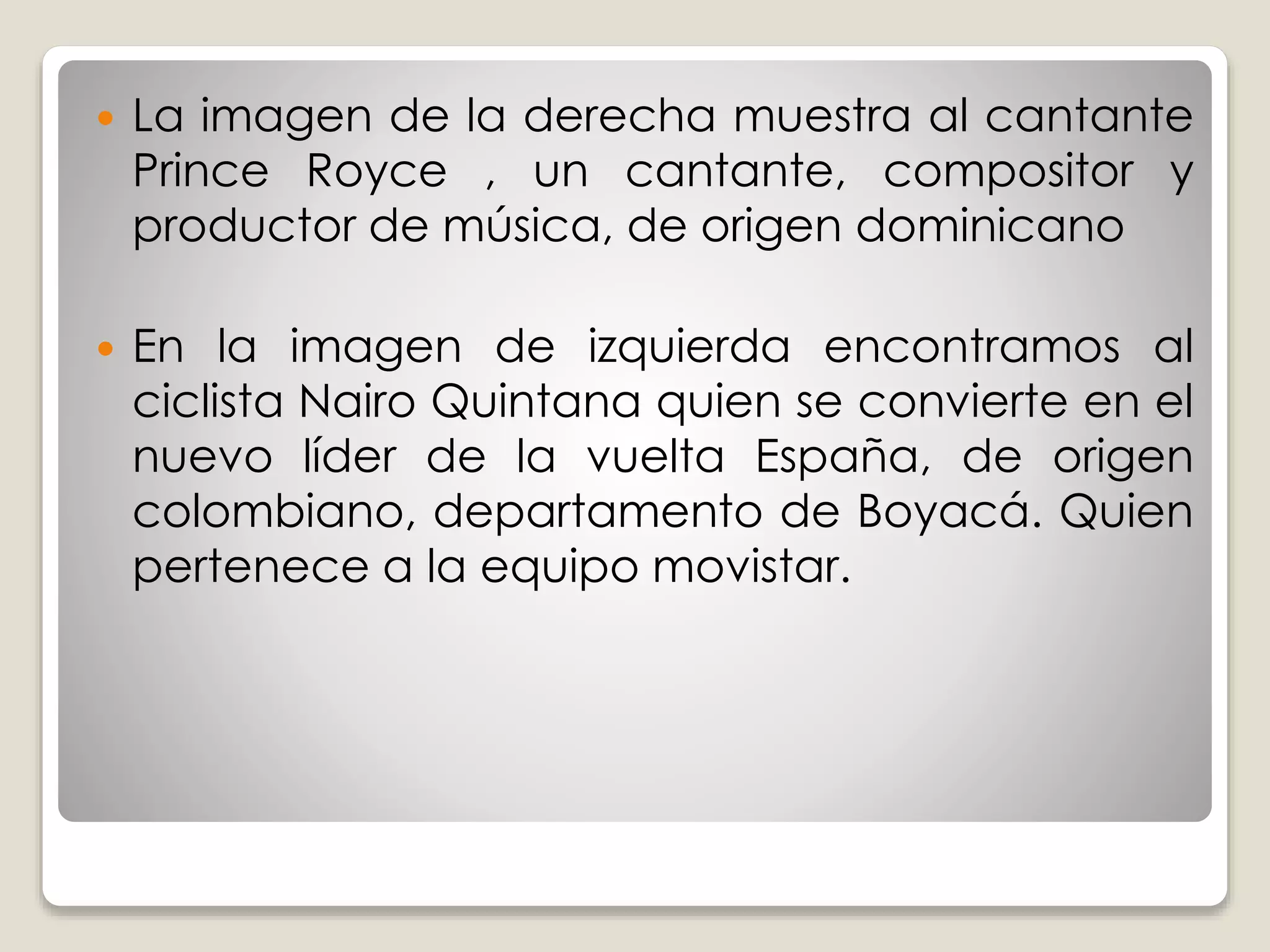  La imagen de la derecha muestra al cantante 
Prince Royce , un cantante, compositor y 
productor de música, de origen dominicano 
 En la imagen de izquierda encontramos al 
ciclista Nairo Quintana quien se convierte en el 
nuevo líder de la vuelta España, de origen 
colombiano, departamento de Boyacá. Quien 
pertenece a la equipo movistar. 
 