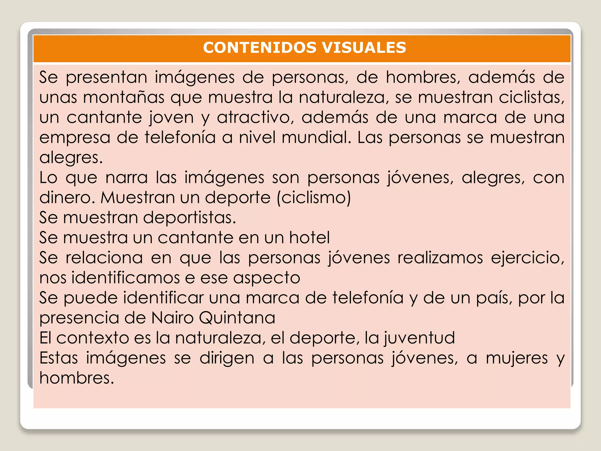 CONTENIDOS VISUALES 
Se presentan imágenes de personas, de hombres, además de 
unas montañas que muestra la naturaleza, se muestran ciclistas, 
un cantante joven y atractivo, además de una marca de una 
empresa de telefonía a nivel mundial. Las personas se muestran 
alegres. 
Lo que narra las imágenes son personas jóvenes, alegres, con 
dinero. Muestran un deporte (ciclismo) 
Se muestran deportistas. 
Se muestra un cantante en un hotel 
Se relaciona en que las personas jóvenes realizamos ejercicio, 
nos identificamos e ese aspecto 
Se puede identificar una marca de telefonía y de un país, por la 
presencia de Nairo Quintana 
El contexto es la naturaleza, el deporte, la juventud 
Estas imágenes se dirigen a las personas jóvenes, a mujeres y 
hombres. 
 