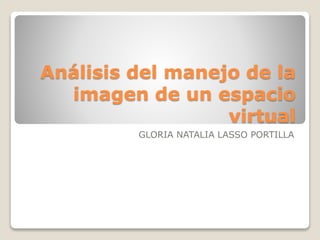 Análisis del manejo de la 
imagen de un espacio 
virtual 
GLORIA NATALIA LASSO PORTILLA 
 
