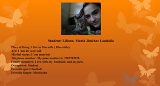 Student: Liliana María Jiménez Londoño
Place of living: I live in Marsella ( Risaralda)
Age: I 'am 26 years old
Marital status: I 'am married
Telephone number: My pone number is 3203782928
Family members: I live with my husband and my pets.
Occupation: Student
Favorite sport: football
Favorite Singer: Matisyahu