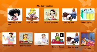 My daily routine.
read the bible to have breakfast feed my pets Take a shower
Toilet at home To have lunch to study
To have dinner feed my pets
To sleep
Wake-up at 8.00
am