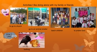 Activities I like doing alone with my family or friends
LIKE
to go to church
go to an animal shelter
teach children to praise God
DON´T
LIKE
bullring
