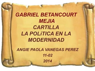 GABRIEL BETANCOURT 
MEJIA 
CARTILLA 
LA POLìTICA EN LA 
MODERNIDAD 
ANGIE PAOLA VANEGAS PEREZ 
11-02 
2014 
 