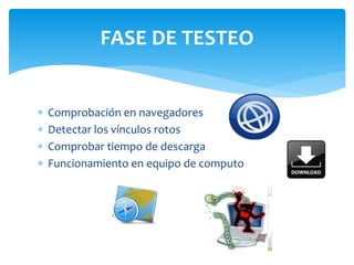 FASE DE TESTEO 
 Comprobación en navegadores 
 Detectar los vínculos rotos 
 Comprobar tiempo de descarga 
 Funcionamiento en equipo de computo 
 
