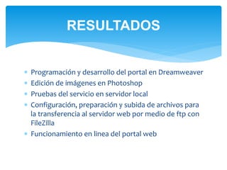 RESULTADOS 
 Programación y desarrollo del portal en Dreamweaver 
 Edición de imágenes en Photoshop 
 Pruebas del servicio en servidor local 
 Configuración, preparación y subida de archivos para 
la transferencia al servidor web por medio de ftp con 
FileZilla 
 Funcionamiento en linea del portal web 
 