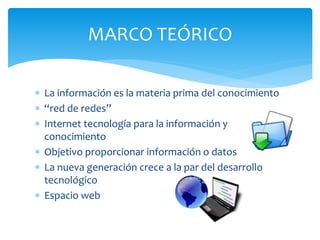 MARCO TEÓRICO 
 La información es la materia prima del conocimiento 
 “red de redes” 
 Internet tecnología para la información y 
conocimiento 
 Objetivo proporcionar información o datos 
 La nueva generación crece a la par del desarrollo 
tecnológico 
 Espacio web 
 