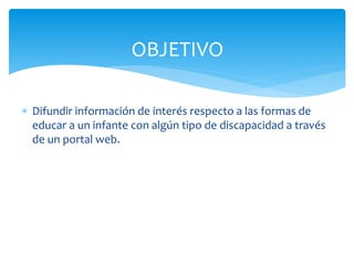OBJETIVO 
 Difundir información de interés respecto a las formas de 
educar a un infante con algún tipo de discapacidad a través 
de un portal web. 
 