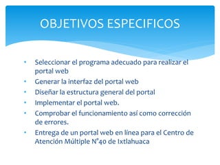 OBJETIVOS ESPECIFICOS 
• Seleccionar el programa adecuado para realizar el 
portal web 
• Generar la interfaz del portal web 
• Diseñar la estructura general del portal 
• Implementar el portal web. 
• Comprobar el funcionamiento así como corrección 
de errores. 
• Entrega de un portal web en línea para el Centro de 
Atención Múltiple N°40 de Ixtlahuaca 
 