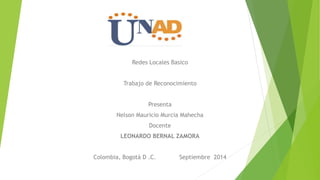 Redes Locales Basico 
Trabajo de Reconocimiento 
Presenta 
Nelson Mauricio Murcia Mahecha 
Docente 
LEONARDO BERNAL ZAMORA 
Colombia, Bogotá D .C. Septiembre 2014 
 