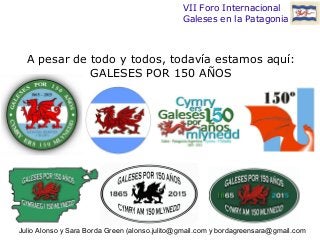 VII Foro Internacional 
Galeses en la Patagonia 
A pesar de todo y todos, todavía estamos aquí: 
GALESES POR 150 AÑOS 
Julio Alonso y Sara Borda Green (alonso.julito@gmail.com y bordagreensara@gmail.com 
 