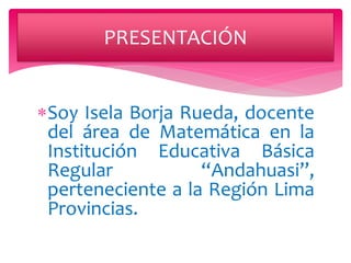 PRESENTACIÓN 
Soy Isela Borja Rueda, docente 
del área de Matemática en la 
Institución Educativa Básica 
Regular “Andahuasi”, 
perteneciente a la Región Lima 
Provincias. 
 