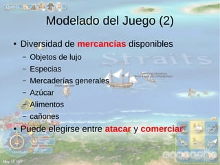 Modelado del Juego (2) 
● Diversidad de mercancías disponibles 
– Objetos de lujo 
– Especias 
– Mercaderías generales 
– Azúcar 
– Alimentos 
– cañones 
● Puede elegirse entre atacar y comerciar 
 