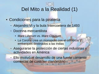 Del Mito a la Realidad (1) 
● Condiciones para la piratería 
– Alejandro VI y la bula Intercoetera de 1493 
– Doctrina mercantilista 
● Mare Liberum vs. Mare Clausum 
● La Corona crea un monopolio con el comercio y 
embarques destinados a las Indias 
– Asegurarse la protección de ciertas industrias y 
actividades en América 
– Ello motivó el desarrollo de una fuerte corriente 
comercial de carácter clandestino 
 