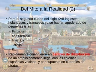 Del Mito a la Realidad (2) 
● Para el segundo cuarto del siglo XVII ingleses, 
holandeses y franceses ya se habían apoderado de 
pequeñas islas 
– Barbados 
– San Cristóbal 
– Martinica 
– Tobago 
– Etc. 
● Rápidamente convirtieron en centros de distribución 
de un amplio comercio ilegal con las colonias 
españolas vecinas, y por supuesto en cuarteles de 
piratas 
 