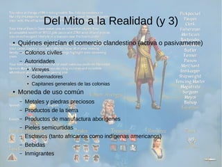 Del Mito a la Realidad (y 3) 
● Quiénes ejercían el comercio clandestino (activa o pasivamente) 
– Colonos civiles 
– Autoridades 
● Virreyes 
● Gobernadores 
● Capitanes generales de las colonias 
● Moneda de uso común 
– Metales y piedras preciosos 
– Productos de la tierra 
– Productos de manufactura aborígenes 
– Pieles semicurtidas 
– Esclavos (tanto africanos como indígenas americanos) 
– Bebidas 
– Inmigrantes 
 