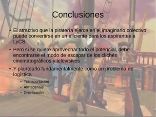 Conclusiones 
● El atractivo que la piratería ejerce en el imaginario colectivo 
puede convertirse en un aliciente para los aspirantes a 
LyCS 
● Pero si se quiere aprovechar todo el potencial, debe 
encontrarse el modo de escapar de los clichés 
cinematográficos y televisivos 
● Y plantearlo fundamentalmente como un problema de 
logística 
● Transportación 
● Almacenaje 
● Distribución 
 