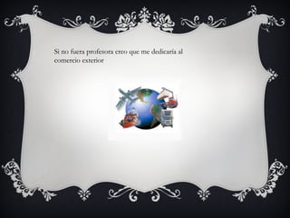 Si no fuera profesora creo que me dedicaría al
comercio exterior