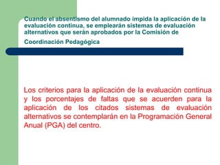 Cuando el absentismo del alumnado impida la aplicación de la 
evaluación continua, se emplearán sistemas de evaluación 
alternativos que serán aprobados por la Comisión de 
Coordinación Pedagógica 
Los criterios para la aplicación de la evaluación continua 
y los porcentajes de faltas que se acuerden para la 
aplicación de los citados sistemas de evaluación 
alternativos se contemplarán en la Programación General 
Anual (PGA) del centro. 
 