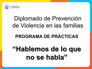 Diplomado de Prevención 
de Violencia en las familias 
PROGRAMA DE PRÁCTICAS 
“Hablemos de lo que 
no se habla” 
 