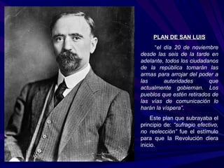 PPLLAANN DDEE SSAANN LLUUIISS 
“el día 20 de noviembre 
desde las seis de la tarde en 
adelante, todos los ciudadanos 
de la república tomarán las 
armas para arrojar del poder a 
las autoridades que 
actualmente gobiernan. Los 
pueblos que estén retirados de 
las vías de comunicación lo 
harán la víspera”. 
Este plan que subrayaba el 
principio de: “sufragio efectivo, 
no reelección” fue el estímulo 
para que la Revolución diera 
inicio. 
 