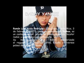 Ramón Luis Ayala Rodríguez (San Juan, Puerto Rico, 3
de febrero de 1977), conocido como Daddy Yankee, es
un cantante, actor, productor cinematográfico, locutor
radial, y empresario puertorriqueño.
Su mayor logro fue haber popularizado
el reggaetón en América Latina, España y diversos
países de habla no-hispana.
 
