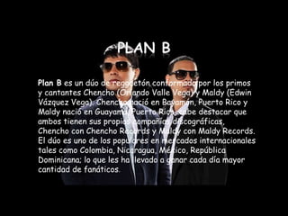 Plan B es un dúo de reggaetón conformado por los primos
y cantantes Chencho (Orlando Valle Vega) y Maldy (Edwin
Vázquez Vega). Chencho nació en Bayamón, Puerto Rico y
Maldy nació en Guayama, Puerto Rico, cabe destacar que
ambos tienen sus propias compañías discográficas,
Chencho con Chencho Records y Maldy con Maldy Records.
El dúo es uno de los populares en mercados internacionales
tales como Colombia, Nicaragua, México, República
Dominicana; lo que les ha llevado a ganar cada día mayor
cantidad de fanáticos.
 