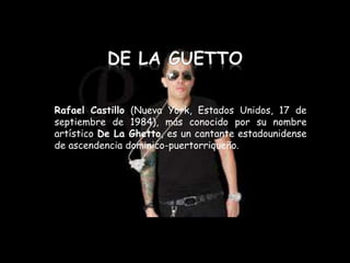 Rafael Castillo (Nueva York, Estados Unidos, 17 de
septiembre de 1984), más conocido por su nombre
artístico De La Ghetto, es un cantante estadounidense
de ascendencia dominico-puertorriqueño.
 