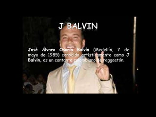José Álvaro Osorio Balvín (Medellín, 7 de
mayo de 1985) conocido artísticamente como J
Balvin, es un cantante colombiano de reggaetón.
 