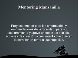 Mentoring Manzanilla 
Proyecto creado para los empresarios y 
emprendedores de la localidad, para su 
asesoramiento y apoyo en todas las posibles 
acciones de creación o crecimiento que quieran 
desarrollar en torno a sus negocios. 
 