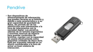 Pendrive 
• Son dispositivos de 
almacenamiento de información 
que pueden llevarse en el bolsillo y, 
debido a esta característica y a su 
gran capacidad de guardado de 
datos, les permite ser de los 
adminículos más interesantes a la 
hora de relacionarlos con la 
sociedad digital. Los pendrive, 
además de un tamaño ergonómico 
y enormes reservas de espacio 
para guardar contenidos de 
archivos, cuentan con la capacidad 
de usarse efectivamente como 
pequeñas unidades de disco duro. 
Esto por supuesto redunda en un 
ahorro considerable a la hora de 
armar un buen sistema de 
interacción. 
 