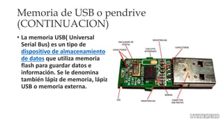 Memoria de USB o pendrive 
(CONTINUACION) 
• La memoria USB( Universal 
Serial Bus) es un tipo de 
dispositivo de almacenamiento 
de datos que utiliza memoria 
flash para guardar datos e 
información. Se le denomina 
también lápiz de memoria, lápiz 
USB o memoria externa. 
 