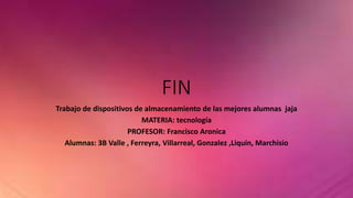 FIN 
Trabajo de dispositivos de almacenamiento de las mejores alumnas jaja 
MATERIA: tecnología 
PROFESOR: Francisco Aronica 
Alumnas: 3B Valle , Ferreyra, Villarreal, Gonzalez ,Liquin, Marchisio 
