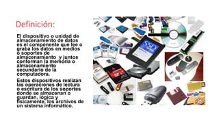Definición: 
El dispositivo o unidad de 
almacenamiento de datos 
es el componente que lee o 
graba los datos en medios 
o soportes de 
almacenamiento y juntos 
conforman la memoria o 
almacenamiento 
secundario de la 
computadora. 
Estos dispositivos realizan 
las operaciones de lectura 
o escritura de los soportes 
donde se almacenan o 
guardan, lógica y 
físicamente, los archivos de 
un sistema informático. 
 