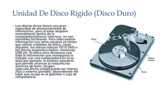 Unidad De Disco Rígido (Disco Duro) 
• Los discos duros tienen una gran 
capacidad de almacenamiento de 
información, pero al estar alojados 
normalmente dentro de la 
computadora(discos internos), no son 
extraíbles fácilmente. Para intercambiar 
información con otros equipos se tienen 
que utilizar unidades de disco, como 
diquetes, los discos ópticos CD O DVD o 
los discos magnetico-optico, memorias 
USB etc. El disco duro almacena casi 
toda la información que manejamos la 
trabajar con una computadora.En el se 
aloja por ejemplo, el sistema operativo 
que permite arrancar la máquina,los 
archivos de texto, imagen, 
video,etc.Dicha unidad puede ser interna 
(fija) o externa (portátil), dependiendo del 
lugar que ocupe en el gabinete o caja de 
computadora. 
 