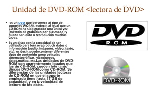 Unidad de DVD-ROM <lectora de DVD> 
• Es un DVD que pertenece al tipo de 
soportes WORM, es decir, al igual que un 
CD-ROM ha sido grabado una única vez 
(método de grabación por plasmado) y 
puede ser leído o reproducido muchas 
veces. 
• Es un disco con la capacidad de ser 
utilizado para leer o reproducir datos o 
información (audio, imágenes, video, texto, 
etc), es decir, puede contener diferentes 
tipos de contenido como películas 
cinematográficas, videojuegos, 
datos,música, etc.Las unidades de DVD-ROM 
son aparentemente iguales que 
las de CD-ROM, pueden leer tanto 
discos DVD-ROM como CD-ROM. Se 
diferencian de las unidades lectoras 
de CD-ROM en que el soporte 
empleado tiene hasta 17 GB de 
capacidad, y en la velocidad de 
lectura de los datos. 
 