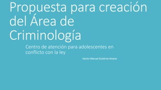 Propuesta para creación 
del Área de 
Criminología 
Centro de atención para adolescentes en 
conflicto con la ley 
Hector Manuel Gutiérrez Alvarez 
 