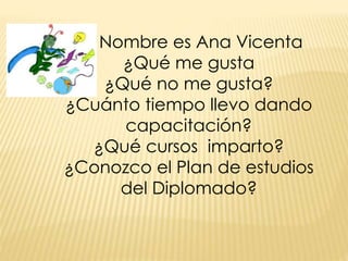 Mi Nombre es Ana Vicenta 
¿Qué me gusta 
¿Qué no me gusta? 
¿Cuánto tiempo llevo dando 
capacitación? 
¿Qué cursos imparto? 
¿Conozco el Plan de estudios 
del Diplomado? 
 