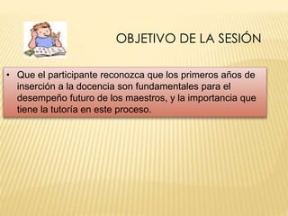 OBJETIVO DE LA SESIÓN 
• Que el participante reconozca que los primeros años de 
inserción a la docencia son fundamentales para el 
desempeño futuro de los maestros, y la importancia que 
tiene la tutoría en este proceso. 
 