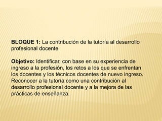 BLOQUE 1: La contribución de la tutoría al desarrollo 
profesional docente 
Objetivo: Identificar, con base en su experiencia de 
ingreso a la profesión, los retos a los que se enfrentan 
los docentes y los técnicos docentes de nuevo ingreso. 
Reconocer a la tutoría como una contribución al 
desarrollo profesional docente y a la mejora de las 
prácticas de enseñanza. 
 