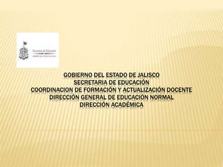 GOBIERNO DEL ESTADO DE JALISCO 
SECRETARIA DE EDUCACIÓN 
COORDINACION DE FORMACIÓN Y ACTUALIZACIÓN DOCENTE 
DIRECCIÓN GENERAL DE EDUCACIÓN NORMAL 
DIRECCIÓN ACADÉMICA 
 