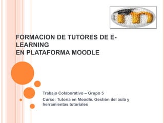 FORMACION DE TUTORES DE E-LEARNING 
EN PLATAFORMA MOODLE 
Trabajo Colaborativo – Grupo 5 
Curso: Tutoría en Moodle. Gestión del aula y 
herramientas tutoriales 

