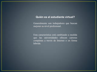 Quién es el estudiante virtual? 
Generalmente son trabajadores que buscan 
mejorar su nivel profesional. 
Esta característica está cambiando a medida 
que las universidades ofrecen carreras 
completas a través de Internet o en forma 
híbrida. 
