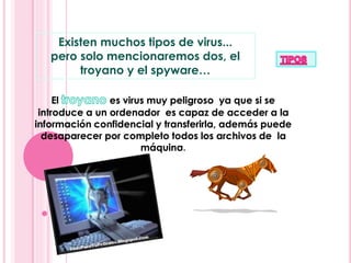 Existen muchos tipos de virus... 
pero solo mencionaremos dos, el 
troyano y el spyware… 
El es virus muy peligroso ya que si se 
introduce a un ordenador es capaz de acceder a la 
información confidencial y transferirla, además puede 
desaparecer por completo todos los archivos de la 
máquina. 
 