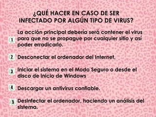 ¿QUÉ HACER EN CASO DE SER 
INFECTADO POR ALGÚN TIPO DE VIRUS? 
La acción principal debería será contener el virus 
para que no se propague por cualquier sitio y así 
poder erradicarlo. 
Desconectar el ordenador del Internet. 
Iniciar el sistema en el Modo Seguro o desde el 
disco de inicio de Windows 
Descargar un antivirus confiable. 
Desinfectar el ordenador, haciendo un análisis del 
sistema. 
 