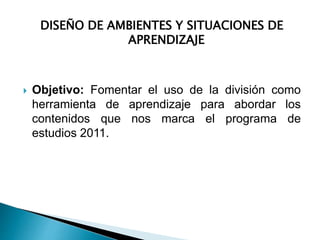 DISEÑO DE AMBIENTES Y SITUACIONES DE 
APRENDIZAJE 
 Objetivo: Fomentar el uso de la división como 
herramienta de aprendizaje para abordar los 
contenidos que nos marca el programa de 
estudios 2011. 
 
